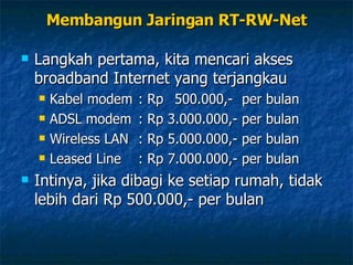 Membangun Jaringan RT-RW-Net Langkah pertama, kita mencari akses broadband Internet yang terjangkau Kabel modem  : Rp  500.000,-  per bulan ADSL modem  :  Rp 3.000.000,- per bulan Wireless LAN  : Rp 5.000.000,- per bulan Leased Line  : Rp 7.000.000,- per bulan Intinya, jika dibagi ke setiap rumah, tidak lebih dari Rp 500.000,- per bulan 