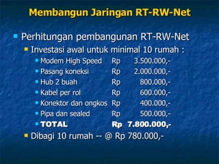 Membangun Jaringan RT-RW-Net Perhitungan pembangunan RT-RW-Net Investasi awal untuk minimal 10 rumah : Modem High Speed Rp  3.500.000,- Pasang koneksi Rp 2.000.000,- Hub 2 buah Rp 800.000,- Kabel per rol Rp 600.000,- Konektor dan ongkos Rp 400.000,- Pipa dan sealed Rp 500.000,- TOTAL Rp 7.800.000,- Dibagi 10 rumah -- @ Rp 780.000,- 
