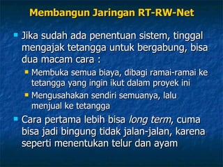 Membangun Jaringan RT-RW-Net Jika sudah ada penentuan sistem, tinggal mengajak tetangga untuk bergabung, bisa dua macam cara : Membuka semua biaya, dibagi ramai-ramai ke tetangga yang ingin ikut dalam proyek ini Mengusahakan sendiri semuanya, lalu menjual ke tetangga Cara pertama lebih bisa  long term , cuma bisa jadi bingung tidak jalan-jalan, karena seperti menentukan telur dan ayam 
