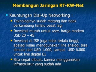 Keuntungan Dial-Up Networking : Teknologinya sudah matang dan tidak berkembang terlalu pesat lagi Investasi murah untuk  user , harga modem USD 20 – 45 Investasi di ISP juga tidak terlalu tinggi, apalagi kalau menggunakan line analog, bisa dimulai dari USD 1.000, sampai  USD 6.000 untuk line digital E1 Bisa cepat dibuat, karena menggunakan infrastruktur yang sudah ada Membangun Jaringan RT-RW-Net 