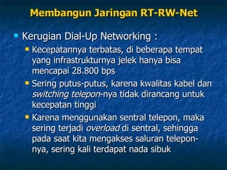 Kerugian Dial-Up Networking : Kecepatannya terbatas, di beberapa tempat yang infrastrukturnya jelek hanya bisa mencapai 28.800 bps Sering putus-putus, karena kwalitas kabel dan  switching telepon -nya tidak dirancang untuk kecepatan tinggi Karena menggunakan sentral telepon, maka sering terjadi  overload  di sentral, sehingga pada saat kita mengakses saluran telepon-nya, sering kali terdapat nada sibuk Membangun Jaringan RT-RW-Net 