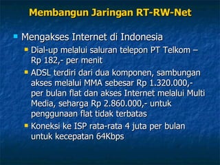 Membangun Jaringan RT-RW-Net Mengakses Internet di Indonesia Dial-up melalui saluran telepon PT Telkom – Rp 182,- per menit ADSL terdiri dari dua komponen, sambungan akses melalui MMA sebesar Rp 1.320.000,- per bulan flat dan akses Internet melalui Multi Media, seharga Rp 2.860.000,- untuk penggunaan flat tidak terbatas Koneksi ke ISP rata-rata 4 juta per bulan untuk kecepatan 64Kbps 