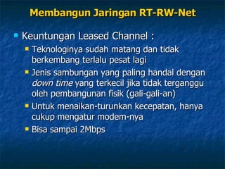 Keuntungan Leased Channel : Teknologinya sudah matang dan tidak berkembang terlalu pesat lagi Jenis sambungan yang paling handal dengan  down time  yang terkecil jika tidak terganggu oleh pembangunan fisik (gali-gali-an) Untuk menaikan-turunkan kecepatan, hanya cukup mengatur modem-nya Bisa sampai 2Mbps Membangun Jaringan RT-RW-Net 