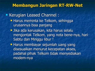 Kerugian Leased Channel : Harus meminta ke Telkom, sehingga urusannya bisa panjang Jika ada kerusakan, kita harus selalu mengontak Telkom, yang nota bene-nya, hari Sabtu dan Minggu libur ! Harus membayar sejumlah uang yang disesuaikan menurut kecepatan akses, padahal pihak Telkom tidak menyediakan modem-nya Membangun Jaringan RT-RW-Net 