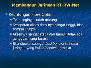 Keuntungan Fibre Optic : Teknologinya sudah matang Kecepatan akses data-nya sangat tinggi, bisa sampai 1Gbps Aksesnya sangat stabil dan hampir tidak ada gangguan yang berarti Bisa dipakai sebagai  backbone  untuk satu jaringan yang butuh bandwidth besar Membangun Jaringan RT-RW-Net 