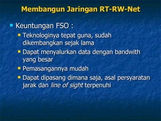 Keuntungan FSO : Teknologinya tepat guna, sudah dikembangkan sejak lama Dapat menyalurkan data dengan bandwith yang besar Pemasangannya mudah Dapat dipasang dimana saja, asal persyaratan jarak dan  line of sight  terpenuhi Membangun Jaringan RT-RW-Net 