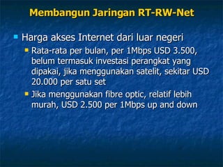 Membangun Jaringan RT-RW-Net Harga akses Internet dari luar negeri Rata-rata per bulan, per 1Mbps USD 3.500, belum termasuk investasi perangkat yang dipakai, jika menggunakan satelit, sekitar USD 20.000 per satu set Jika menggunakan fibre optic, relatif lebih murah, USD 2.500 per 1Mbps up and down 