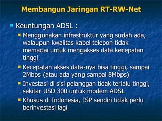 Keuntungan ADSL : Menggunakan infrastruktur yang sudah ada, walaupun kwalitas kabel telepon tidak memadai untuk mengakses data kecepatan tinggi Kecepatan akses data-nya bisa tinggi, sampai 2Mbps (atau ada yang sampai 8Mbps) Investasi di sisi pelanggan tidak terlalu tinggi, sekitar USD 300 untuk modem ADSL Khusus di Indonesia, ISP sendiri tidak perlu berinvestasi lagi Membangun Jaringan RT-RW-Net 