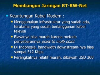 Keuntungan Kabel Modem : Menggunakan infrastruktur yang sudah ada, terutama yang sudah berlangganan kabel televisi Biayanya bisa murah karena metode penyebarannya  point to multi point Di Indonesia, bandwidth downstream-nya bisa sampai 512 Kbps Perangkatnya relatif murah, dibawah USD 300 Membangun Jaringan RT-RW-Net 