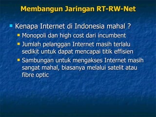 Membangun Jaringan RT-RW-Net Kenapa Internet di Indonesia mahal ? Monopoli dan high cost dari incumbent Jumlah pelanggan Internet masih terlalu sedikit untuk dapat mencapai titik effisien Sambungan untuk mengakses Internet masih sangat mahal, biasanya melalui satelit atau fibre optic 