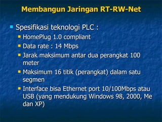 Spesifikasi teknologi PLC : HomePlug 1.0 compliant Data rate : 14 Mbps Jarak maksimum antar dua perangkat 100 meter Maksimum 16 titik (perangkat) dalam satu segmen Interface bisa Ethernet port 10/100Mbps atau USB (yang mendukung Windows 98, 2000, Me dan XP) Membangun Jaringan RT-RW-Net 