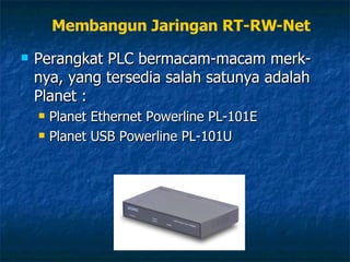 Perangkat PLC bermacam-macam merk-nya, yang tersedia salah satunya adalah Planet : Planet Ethernet Powerline PL-101E Planet USB Powerline PL-101U Membangun Jaringan RT-RW-Net 