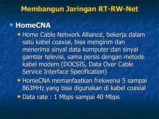 HomeCNA Home Cable Network Alliance, bekerja dalam satu kabel coaxial, bisa mengirim dan menerima sinyal data komputer dan sinyal gambar televisi, sama persis dengan metode kabel modem (DOCSIS, Data Over Cable Service Interface Specification) HomeCNA memanfaatkan frekwensi 5 sampai 863MHz yang bisa digunakan di kabel coaxial Data rate : 1 Mbps sampai 40 Mbps Membangun Jaringan RT-RW-Net 