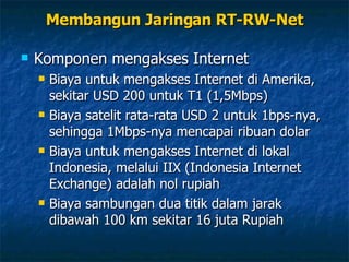 Membangun Jaringan RT-RW-Net Komponen mengakses Internet Biaya untuk mengakses Internet di Amerika, sekitar USD 200 untuk T1 (1,5Mbps) Biaya satelit rata-rata USD 2 untuk 1bps-nya, sehingga 1Mbps-nya mencapai ribuan dolar Biaya untuk mengakses Internet di lokal Indonesia, melalui IIX (Indonesia Internet Exchange) adalah nol rupiah Biaya sambungan dua titik dalam jarak dibawah 100 km sekitar 16 juta Rupiah 