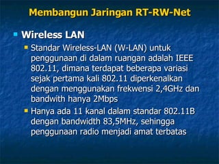 Wireless LAN Standar Wireless-LAN (W-LAN) untuk penggunaan di dalam ruangan adalah IEEE 802.11, dimana terdapat beberapa variasi sejak pertama kali 802.11 diperkenalkan dengan menggunakan frekwensi 2,4GHz dan bandwith hanya 2Mbps Hanya ada 11 kanal dalam standar 802.11B dengan bandwidth 83,5MHz, sehingga penggunaan radio menjadi amat terbatas Membangun Jaringan RT-RW-Net 