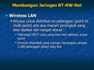 Wireless LAN Khusus untuk distribusi ke pelanggan (point to multi-point) ada dua macam perangkat yang bisa dipakai dan sangat sesuai : Teknologi DECT Loop yang bisa men-delivery sinyal suara Cirronet WaveBolt yang mampu menangani sampai 1.200 pelanggan dalam satu box Membangun Jaringan RT-RW-Net 