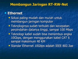 Ethernet Solusi paling mudah dan murah untuk membangun jaringan komputer Teknologinya sudah terbukti dan kecepatan perpindahan datanya tinggi, sampai 100 Mbps Teknologi kabel sudah bisa menembus angka 10Gbps, dengan menggunakan kabel CAT 6 sampai maksimum 40 KM Standar Ethernet 10Gbps adalah IEEE 802.3ae Membangun Jaringan RT-RW-Net 