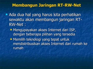 Membangun Jaringan RT-RW-Net Ada dua hal yang harus kita perhatikan sewaktu akan membangun jaringan RT-RW-Net : Mengupayakan akses Internet dari ISP, dengan beberapa pilihan yang tersedia Memilih teknologi yang tepat untuk mendistribusikan akses Internet dari rumah ke rumah 
