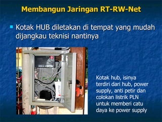 Membangun Jaringan RT-RW-Net Kotak HUB diletakan di tempat yang mudah dijangkau teknisi nantinya Pastikan di setiap lekukan dipasang  knee  dengan lem plastik, supaya jangan masuk air Kotak hub, isinya terdiri dari hub, power supply, anti petir dan colokan listrik PLN untuk memberi catu daya ke power supply 