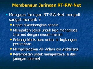Membangun Jaringan RT-RW-Net Mengapa Jaringan RT-RW-Net menjadi sangat menarik ? Dapat dikembangkan sendiri Merupakan solusi untuk bisa mengakses Internet dengan murah-meriah Peluang bisnis baru untuk di lingkungan perumahan Mempersiapkan diri dalam era globalisasi Kesempatan untuk memperkaya isi dari jaringan Internet 