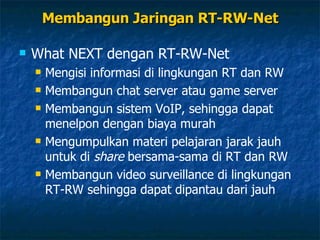 Membangun Jaringan RT-RW-Net What NEXT dengan RT-RW-Net Mengisi informasi di lingkungan RT dan RW Membangun chat server atau game server Membangun sistem VoIP, sehingga dapat menelpon dengan biaya murah Mengumpulkan materi pelajaran jarak jauh untuk di  share  bersama-sama di RT dan RW Membangun video surveillance di lingkungan RT-RW sehingga dapat dipantau dari jauh 