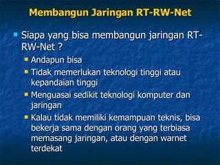 Membangun Jaringan RT-RW-Net Siapa yang bisa membangun jaringan RT-RW-Net ? Andapun bisa Tidak memerlukan teknologi tinggi atau kepandaian tinggi Menguasai sedikit teknologi komputer dan jaringan Kalau tidak memiliki kemampuan teknis, bisa bekerja sama dengan orang yang terbiasa memasang jaringan, atau dengan warnet terdekat 