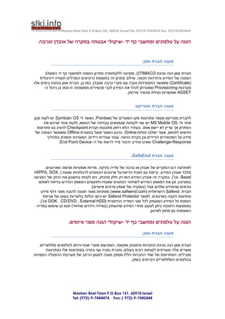 ‫44424479-279 .‪Moshav Bnei Zion P.O.Box 151, 60910 Israel Tel. 972-9-7444474 Fax‬‬


  ‫הגנה על טלפונים ומחשבי כף יד -שיקולי אבטחה במקרה של אובדן וגניבה.‬


                                                                ‫מענה חברת אמן:‬

       ‫חברת אמן הנה נציגת ‪ ,UTIMACO‬ומציעה ללקוחותיה פתרון הצפנה למחשבי כף יד המשלב‬
   ‫הצפנה של המידע והזדהות חכמה. שילוב פתרון זה בתוספת כרטיסים המכילים תעודה דיגיטלית‬
‫(‪ )Certificate‬מאפשר התמודדות טובה עם מקרי גניבה ואובדן. כמו כן, חברת אמן בוחנת בימים אלו‬
      ‫מערכות ‪ Provisioning‬שמטרתן לנהל את המידע לגבי מכשירים ממשפחה זו וכמו כן ניהול ה-‬
                                                      ‫‪ ASSET‬ואפשרות נעילת מכשיר מרחוק.‬


                                                           ‫מענה חברת מטריקס:‬

‫לחברת מטריקס מספר פתרונות מקו המוצרים של ‪ ,Pointsec‬כאשר ל- ‪ Symbian OS‬יש לקוח קטן‬
      ‫אחד ול- ‪ MS Mobile OS‬יש שני לקוחות שנמצאים בבחינה של הנושא, ולקוח אחד שרכש את‬
  ‫הפתרון אך עדיין לא יישם אותו. בעתיד הלא רחוק מתכננת חברת ‪ Checkpoint‬להציג גם פתרונות‬
 ‫חדשים לתחום, אשר ישלבו יכולות ‪ .Online‬כרגע המוצר פועל בתצורת ‪ Offline‬ומאפשר הצפנה של‬
        ‫מידע על המכשירים הניידים וכן בקרת כניסה. עבור עובדים ניידים, המערכת תומכת בתהליך‬
              ‫‪ Challenge-Response‬שאינו מחייב חיבור פיזי לרשת של ה- ‪.End Point Device‬‬


                                                         ‫מענה חברת ‪:SafeEnd‬‬

       ‫לאחרונה רבו המקרים של אובדן או גניבה של מדיה נתיקה, מדיות אופטיות וכדומה מארגונים.‬
‫מלבד אובדן המידע, קיימת גם חובת הדיווח על ארגונים הכפופים לרגולציות שונות ( ,‪HIPPA, SOX‬‬
‫‪ Bazel‬וכו'). במקרה זה אובדן המידע הוא רק חלק מהנזק, ויש לקחת בחשבון את הנזק של הפגיעה‬
  ‫במוניטין, וכן את המאמץ הנדרש לשחזור הנתונים שאבדו ולפעמים המאמץ הנדרש בדיווח לאותם‬
                                  ‫גורמים שהמידע שלהם אבד (במקרה של אובדן פרטים אישיים).‬
    ‫חברת ‪ Safend‬הישראלית (‪ )www.safeend.com‬מפתחת מוצר תוכנה להגנה מפני דלף מידע‬
      ‫מתחנות הקצה בארגונים. למוצר ‪ Safend Protector‬יש כיום יכולות בלעדיות בשוק של אכיפת‬
   ‫הצפנת כל המידע המועתק לכל סוגי המדיה החיצונית (‪ DOK , CD/DVD , External HDD‬וכו').‬
 ‫באמצעות התוכנה ניתן לעקוב אחרי המידע שהועתק (במידה ויידרש שחזור) וכמו כן שימוש במדיה‬
                                                                   ‫המוצפנת גם מחוץ לארגון.‬

                   ‫הגנה על טלפונים ומחשבי כף יד -שיקולי הגנה מפני איומים.‬

                                                                ‫מענה חברת אמן:‬

   ‫חברת אמן הנה נציגת החברות סימנטק ומקאפי, המציעות מוצרי אנטי-וירוס לטלפונים סלולאריים.‬
        ‫מוצרים אלה משרתים לקוחות רבים בעולם, וחברת נוקיה אף בחרה בפתרונות אלו כפתרונות‬
‫מובילים. הפתרונות של שתי החברות הללו מספק מענה למגוון הרחב של מערכות ההפעלה המצויות‬
                                                         ‫בטלפונים הסלולאריים הקיימים בשוק.‬




                      ‫‪Moshav Bnei Tzion P.O.Box 151, 60910 Israel‬‬
                      ‫4442447-9-)279 ( :‪Tel: (972)-9-7444474 Fax‬‬
 