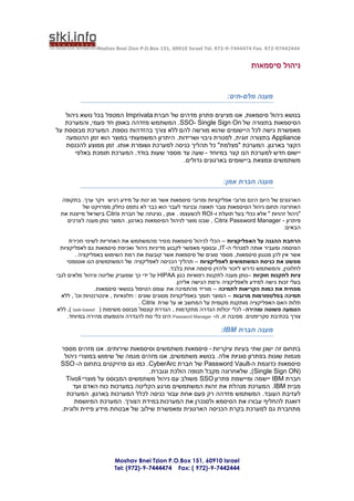 ‫44424479-279 .‪Moshav Bnei Zion P.O.Box 151, 60910 Israel Tel. 972-9-7444474 Fax‬‬


                                                                                ‫ניהול סיסמאות‬


                                                                      ‫מענה מלם-תים:‬

   ‫בנושא ניהול סיסמאות, אנו מציעים פתרון מדהים של חברת ‪ Imprivata‬המטפל בכל נושא ניהול‬
   ‫הסיסמאות בתצורה של ‪ .SSO- Single Sign On‬המשתמש מזדהה באופן חד פעמי, והמערכת‬
‫מאפשרת גישה לכל היישומים שהוא מורשה להם ללא צורך בהזדהות נוספת. המערכת מבוססת על‬
   ‫‪ Appliance‬בתצורה זוגית, למטרת גיבוי ושרידות. היתרון המשמעותי במוצר הוא זמן ההטמעה‬
   ‫הקצר בארגון. המערכת "מצלמת" כל תהליך כניסה למערכת ושומרת אותו. זמן ממוצע להכנסת‬
      ‫יישום חדש למערכת הנו קצר במיוחד - שעה עד מספר שעות בודד. המערכת תומכת באלפי‬
                                           ‫משתמשים ונמצאת ביישומים בארגונים גדולים.‬


                                                                     ‫מענה חברת אמן:‬

 ‫הארגונים של היום הינם מרובי אפליקציות ומרובי סיסמאות אשר מג ינות על מידע רגיש ויקר ערך. בתקופה‬
         ‫האחרונה תחום ניהול הסיסמאות צובר תאוצה ובניגוד לעבר הוא כבר לא נתפס כחלק מפרויקט של‬
 ‫"ניהול זהויות " אלא ככלי בעל תועלת ו- ‪ ROI‬לכשעצמו . אמן , נציגתה של חברת ‪ Citrix‬בישראל מייצגת את‬
   ‫פיתרון - ‪ , Citrix Password Manager‬שבנו מוצר לניהול הסיסמאות בארגון . המוצר נותן מענה ל צרכים‬
                                                                                         ‫הבאים:‬

      ‫הרחבת ההגנה על הא פליקציות – הכלי לניהול סיסמאות מ סיר מהמשתמש את האחריות לשינוי וזכירת‬
  ‫הסיסמה ומעביר אותה למנהלי ה- ‪ ,IT‬ובנוסף מאפשר לקבוע מדיניות ניהול ואכיפת סיסמאות גם לאפליקציות‬
         ‫אשר אין להן מנגנון סיסמאות, מספר סוגים של סיסמאות אשר קובעות את רמת השימוש באפליקציה .‬
     ‫מפשט את כניסת המשתמשים לאפליקציות – תהליך הכניסה לאפליקציה של המשתמשים הנו אוטומטי‬
                                                 ‫לחלוטין, והמשתמש נדרש לזכור ול הזין סיסמה אחת בלבד.‬
‫ציות לתקנות חוקיות –נותן מענה לתקנות רפואיות כגון ‪ HIPAA‬על ידי כך שמעניק שליטה וניהול מלאים לגבי‬
                                                    ‫בעלי זכות גישה למידע ולאפליקציה ורמת הגישה אליהן.‬
                  ‫מפחית את כמות הקריאות לתמיכה – מוריד מהתמיכה את עומס הטיפול בנושאי סיסמאות.‬
  ‫תמיכה בפלטפורמות מרובות – המוצר תומך באפליקציות מסוגים שונים : חלונאיות , אינטרנטיות וכו' , ללא‬
                                     ‫תלות האם האפליקציה מותקנת מקומית על המחשב או על שרת ‪. Citrix‬‬
 ‫הטמעה פשוטה ומהירה - לכלי יכולות הגדרה מתקדמות , הגדרת קונסול מבוסס משימות ( ‪ ,) task-based‬ללא‬
     ‫צורך בכתיבת סקריפטים. מסיבה זו, ה- ‪ Password Manager‬הינו כלי נוח להגדרה והטמעתו מהירה במיוחד.‬

                                                                    ‫מענה חברת ‪:IBM‬‬

 ‫בתחום זה ישנן שתי בעיות עיקריות - סיסמאות משתמשים וסיסמאות שירותים. אנו מזהים מספר‬
  ‫מגמות שונות בפתרון סוגיות אלה. בנושא משתמשים, אנו מזהים מגמה של שימוש במוצרי ניהול‬
 ‫סיסמאות כדוגמת ה-‪ Password Vault‬של חברת ‪ .CyberArc‬כמו גם פרויקטים בתחום ה- ‪SSO‬‬
                                ‫(‪ ,(Single Sign ON‬שלאחרונה מקבל תנופה הולכת וגוברת.‬
   ‫חברת ‪ IBM‬יישמה ומיישמת פתרון ‪ SSO‬משולב עם ניהול משתמשים המבוסס על מוצרי ‪Tivoli‬‬
     ‫מבית ‪ .IBM‬המערכת מנהלת את זהות המשתמשים מרגע הקליטה במערכות כוח האדם ועד‬
   ‫לעזיבת העובד. המשתמש מזדהה רק פעם אחת עבור כניסה לכלל המערכות בארגון. המערכת‬
      ‫דואגת להחליף עבורו את הסיסמא ולסנכרן את המערכות במידת הצורך. המערכת המיושמת‬
 ‫מתחברת גם למערכת בקרת הכניסה הארגונית ומאפשרת שילוב של אבטחת מידע פיזית ולוגית.‬




                        ‫‪Moshav Bnei Tzion P.O.Box 151, 60910 Israel‬‬
                        ‫4442447-9-)279 ( :‪Tel: (972)-9-7444474 Fax‬‬
 