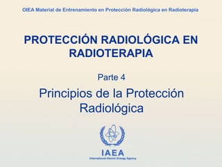 IAEA
International Atomic Energy Agency
OIEA Material de Entrenamiento en Protección Radiológica en Radioterapia
Parte 4
Principios de la Protección
Radiológica
PROTECCIÓN RADIOLÓGICA EN
RADIOTERAPIA
 