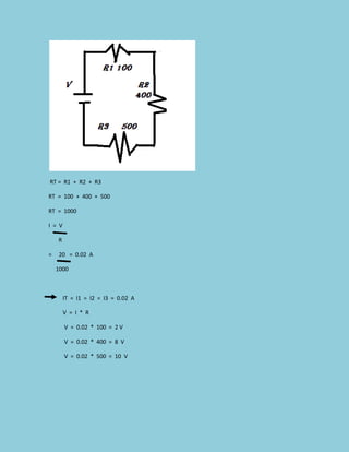 RT = R1 + R2 + R3
RT = 100 + 400 + 500
RT = 1000
I = V
R
= 20 = 0.02 A
1000
IT = I1 = I2 = I3 = 0.02 A
V = I * R
V = 0.02 * 100 = 2 V
V = 0.02 * 400 = 8 V
V = 0.02 * 500 = 10 V
 