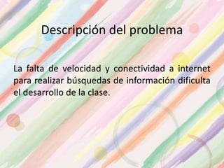 Descripción del problema
La falta de velocidad y conectividad a internet
para realizar búsquedas de información dificulta
el desarrollo de la clase.
 
