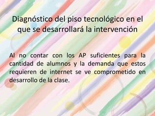 Diagnóstico del piso tecnológico en el
que se desarrollará la intervención
Al no contar con los AP suficientes para la
cantidad de alumnos y la demanda que estos
requieren de internet se ve comprometido en
desarrollo de la clase.
 