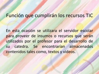 Función que cumplirán los recursos TIC
En esta ocasión se utilizara el servidor escolar
para proveer de insumos o recursos que serán
utilizados por el profesor para el desarrollo de
su catedra. Se encontrarían almacenados
contenidos tales como, textos y videos.
 