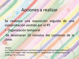 Acciones a realizar
Se realizara una exposición seguida de una
comprobación asistida por el RT.
• Organización temporal
-Se destinaran 20 minutos del comienzo de la
clase.
<iframe
src="https://www.slideshare.net/slideshow/embed_code/key/KdtLcVbDKsOa2D"
width="476" height="400" frameborder="0" marginwidth="0" marginheight="0"
scrolling="no"></iframe>
 