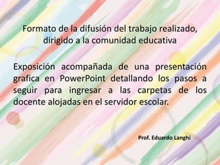 Formato de la difusión del trabajo realizado,
dirigido a la comunidad educativa
Exposición acompañada de una presentación
grafica en PowerPoint detallando los pasos a
seguir para ingresar a las carpetas de los
docente alojadas en el servidor escolar.
Prof. Eduardo Langhi
 