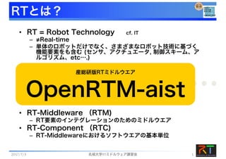 RTとは？
• RT = Robot Technology cf. IT
– ≠Real-time
– 単体のロボットだけでなく、さまざまなロボット技術に基づく
機能要素をも含む (センサ、アクチュエータ, 制御スキーム、ア
ルゴリズム、etc….)
• RT-Middleware （RTM)
– RT要素のインテグレーションのためのミドルウエア
• RT-Component （RTC)
– RT-Middlewareにおけるソフトウエアの基本単位
RT-Middleware
+ + + + +
産総研版RTミドルウエア
OpenRTM-aist
2017/7/3 名城大学RTミドルウェア講習会 1
 