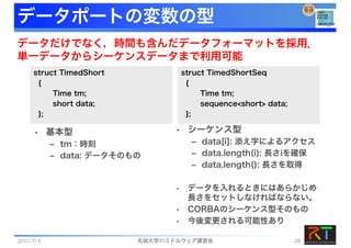 データポートの変数の型
struct TimedShort
{
Time tm;
short data;
};
struct TimedShortSeq
{
Time tm;
sequence<short> data;
};
• 基本型
‒ tm：時刻
‒ data: データそのもの
• シーケンス型
‒ data[i]: 添え字によるアクセス
‒ data.length(i): 長さiを確保
‒ data.length(): 長さを取得
• データを入れるときにはあらかじめ
長さをセットしなければならない。
• CORBAのシーケンス型そのもの
• 今後変更される可能性あり
データだけでなく，時間も含んだデータフォーマットを採用．
単一データからシーケンスデータまで利用可能
2017/7/3 名城大学RTミドルウェア講習会 28
 