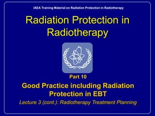 Radiation Protection in
Radiotherapy
Part 10
Good Practice including Radiation
Protection in EBT
Lecture 3 (cont.): Radiotherapy Treatment Planning
IAEA Training Material on Radiation Protection in Radiotherapy
 