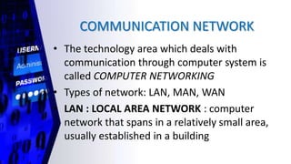 COMMUNICATION NETWORK
• The technology area which deals with
communication through computer system is
called COMPUTER NETWORKING
• Types of network: LAN, MAN, WAN
• LAN : LOCAL AREA NETWORK : computer
network that spans in a relatively small area,
usually established in a building
 