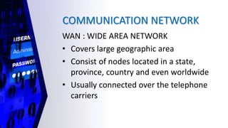 COMMUNICATION NETWORK
WAN : WIDE AREA NETWORK
• Covers large geographic area
• Consist of nodes located in a state,
province, country and even worldwide
• Usually connected over the telephone
carriers
 