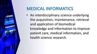 MEDICAL INFORMATICS
• An interdisciplinary science underlying
the acquisition, maintenance, retrieval
and application of biomedical
knowledge and information to improve
patient care, medical information, and
health science research.
 