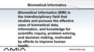 www.amia.org
Biomedical Informatics
Biomedical informatics (BMI) is
the interdisciplinary field that
studies and pursues the effective
uses of biomedical data,
information, and knowledge for
scientific inquiry, problem solving,
and decision making, motivated
by efforts to improve human
health.
 