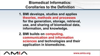 www.amia.org
Biomedical Informatics:
Corollaries to the Definition
1. BMI develops, studies and applies
theories, methods and processes
for the generation, storage, retrieval,
use, and sharing of biomedical data,
information, and knowledge.
2. BMI builds on computing,
communication and information
sciences and technologies and their
application in biomedicine.
 