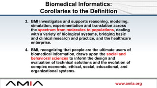 www.amia.org
Biomedical Informatics:
Corollaries to the Definition
3. BMI investigates and supports reasoning, modeling,
simulation, experimentation and translation across
the spectrum from molecules to populations, dealing
with a variety of biological systems, bridging basic
and clinical research and practice, and the healthcare
enterprise.
4. BMI, recognizing that people are the ultimate users of
biomedical information, draws upon the social and
behavioral sciences to inform the design and
evaluation of technical solutions and the evolution of
complex economic, ethical, social, educational, and
organizational systems.
 