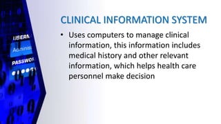 CLINICAL INFORMATION SYSTEM
• Uses computers to manage clinical
information, this information includes
medical history and other relevant
information, which helps health care
personnel make decision
 