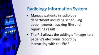 Radiology Information System
• Manage patients in radiology
department including scheduling
appointments, tracking film and
reporting result
• The RIS allows the adding of images to a
patient’s electronic record by
interacting with the EMR
 