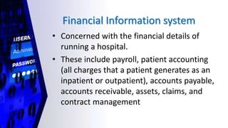 Financial Information system
• Concerned with the financial details of
running a hospital.
• These include payroll, patient accounting
(all charges that a patient generates as an
inpatient or outpatient), accounts payable,
accounts receivable, assets, claims, and
contract management
 