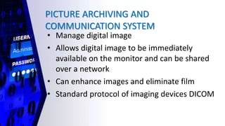 PICTURE ARCHIVING AND
COMMUNICATION SYSTEM
• Manage digital image
• Allows digital image to be immediately
available on the monitor and can be shared
over a network
• Can enhance images and eliminate film
• Standard protocol of imaging devices DICOM
 