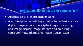 MEDICAL IMAGING INFORMATICS
• Application of IT in medical imaging
• A subdiscipline in radiology that includes task such as
digital image acquisition, digital image processing
and image display, image storage and archiving ,
computer networking, and image transmission
 