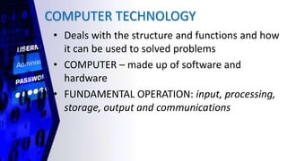 COMPUTER TECHNOLOGY
• Deals with the structure and functions and how
it can be used to solved problems
• COMPUTER – made up of software and
hardware
• FUNDAMENTAL OPERATION: input, processing,
storage, output and communications
 